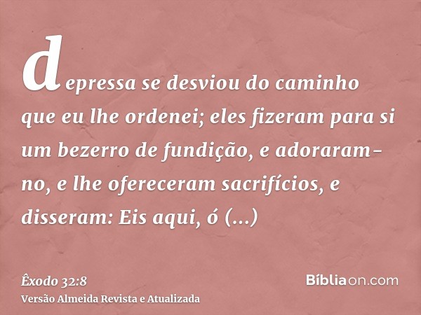 depressa se desviou do caminho que eu lhe ordenei; eles fizeram para si um bezerro de fundição, e adoraram-no, e lhe ofereceram sacrifícios, e disseram: Eis aqu