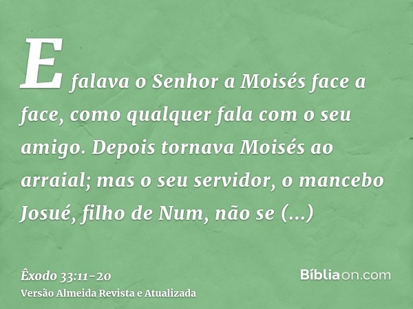 E falava o Senhor a Moisés face a face, como qualquer fala com o seu amigo. Depois tornava Moisés ao arraial; mas o seu servidor, o mancebo Josué, filho de Num,