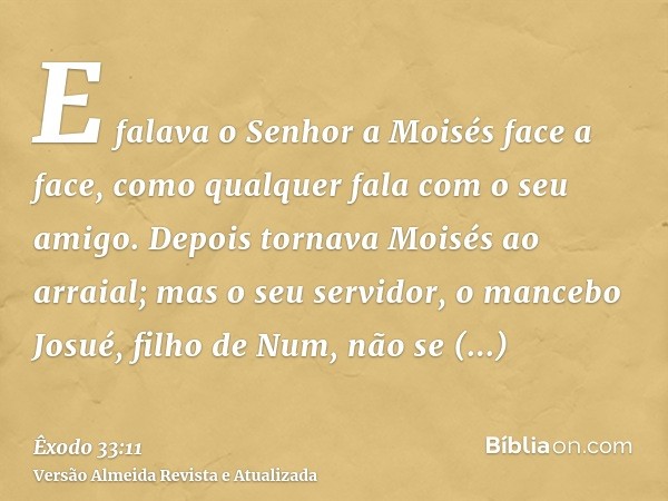 E falava o Senhor a Moisés face a face, como qualquer fala com o seu amigo. Depois tornava Moisés ao arraial; mas o seu servidor, o mancebo Josué, filho de Num,