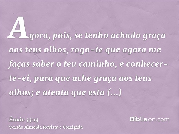 Agora, pois, se tenho achado graça aos teus olhos, rogo-te que agora me faças saber o teu caminho, e conhecer-te-ei, para que ache graça aos teus olhos; e atent
