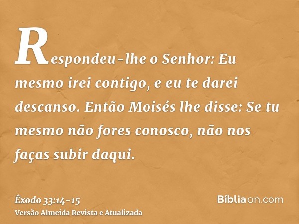 Respondeu-lhe o Senhor: Eu mesmo irei contigo, e eu te darei descanso.Então Moisés lhe disse: Se tu mesmo não fores conosco, não nos faças subir daqui.