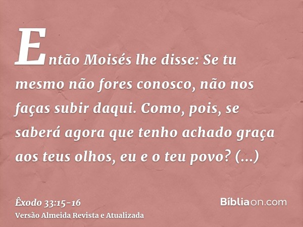 Então Moisés lhe disse: Se tu mesmo não fores conosco, não nos faças subir daqui.Como, pois, se saberá agora que tenho achado graça aos teus olhos, eu e o teu p