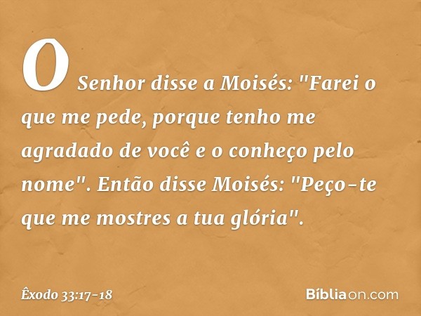 O Senhor disse a Moisés: "Farei o que me pede, porque tenho me agradado de você e o conheço pelo nome". Então disse Moisés: "Peço-te que me mostres a tua glória