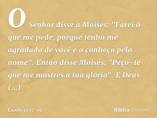 O Senhor disse a Moisés: "Farei o que me pede, porque tenho me agradado de você e o conheço pelo nome". Então disse Moisés: "Peço-te que me mostres a tua glória