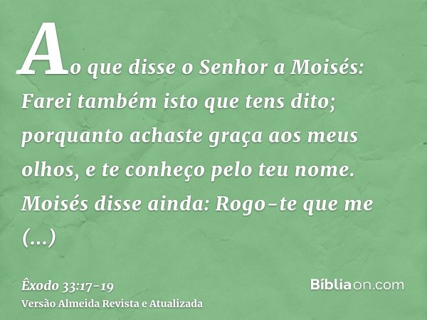 Ao que disse o Senhor a Moisés: Farei também isto que tens dito; porquanto achaste graça aos meus olhos, e te conheço pelo teu nome.Moisés disse ainda: Rogo-te 