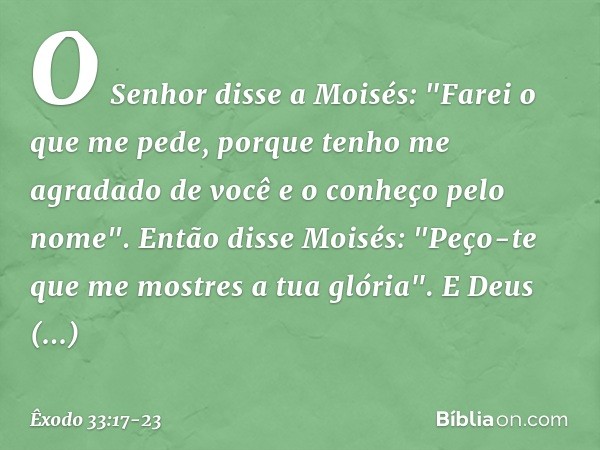 O Senhor disse a Moisés: "Farei o que me pede, porque tenho me agradado de você e o conheço pelo nome". Então disse Moisés: "Peço-te que me mostres a tua glória