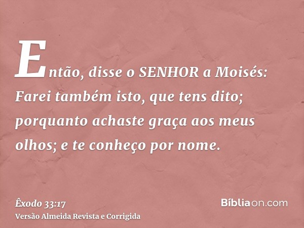 Então, disse o SENHOR a Moisés: Farei também isto, que tens dito; porquanto achaste graça aos meus olhos; e te conheço por nome.