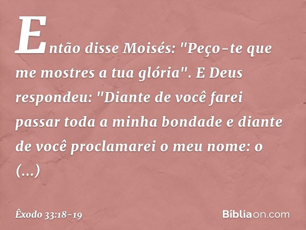 Então disse Moisés: "Peço-te que me mostres a tua glória". E Deus respondeu: "Diante de você farei passar toda a minha bondade e diante de você proclamarei o me