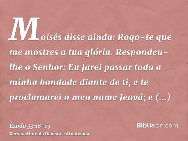 Moisés disse ainda: Rogo-te que me mostres a tua glória.Respondeu-lhe o Senhor: Eu farei passar toda a minha bondade diante de ti, e te proclamarei o meu nome J