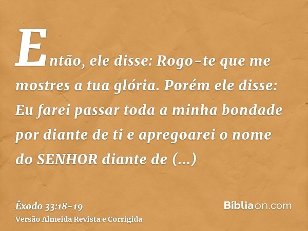 Então, ele disse: Rogo-te que me mostres a tua glória.Porém ele disse: Eu farei passar toda a minha bondade por diante de ti e apregoarei o nome do SENHOR diant