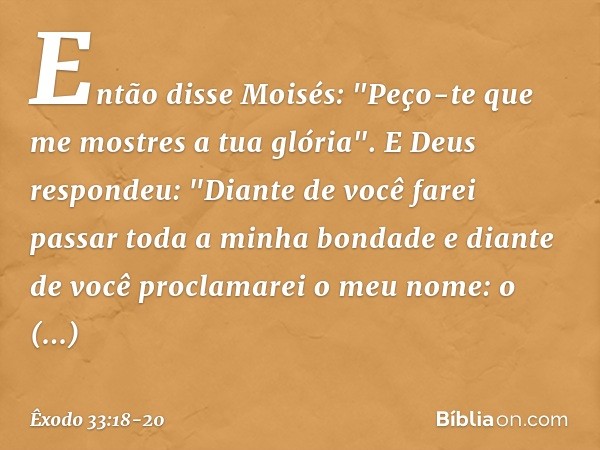 Então disse Moisés: "Peço-te que me mostres a tua glória". E Deus respondeu: "Diante de você farei passar toda a minha bondade e diante de você proclamarei o me