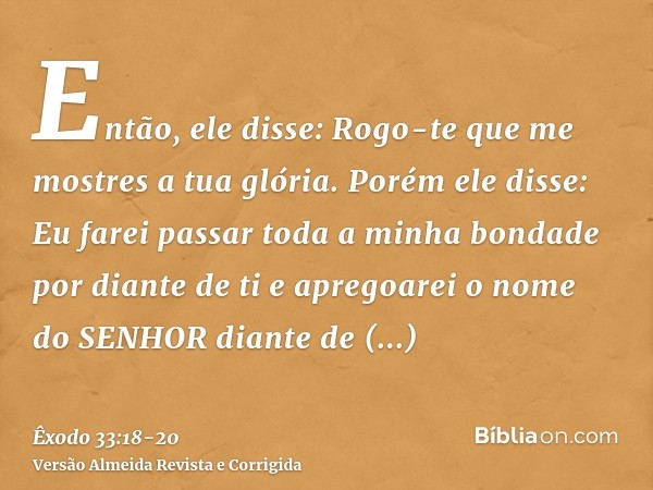Então, ele disse: Rogo-te que me mostres a tua glória.Porém ele disse: Eu farei passar toda a minha bondade por diante de ti e apregoarei o nome do SENHOR diant