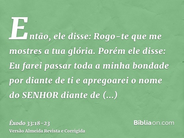 Então, ele disse: Rogo-te que me mostres a tua glória.Porém ele disse: Eu farei passar toda a minha bondade por diante de ti e apregoarei o nome do SENHOR diant