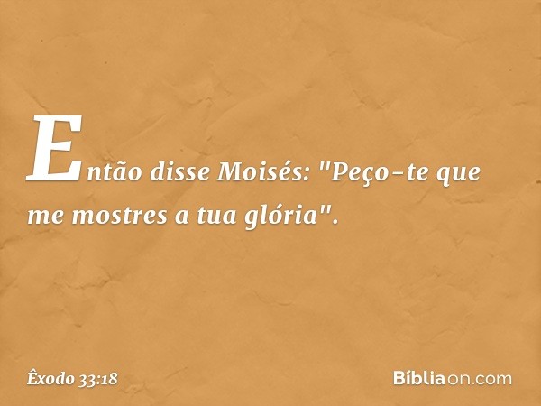 Então disse Moisés: "Peço-te que me mostres a tua glória". -- Êxodo 33:18