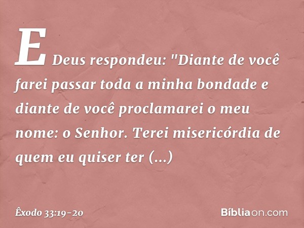 E Deus respondeu: "Diante de você farei passar toda a minha bondade e diante de você proclamarei o meu nome: o Senhor. Terei misericórdia de quem eu quiser ter 