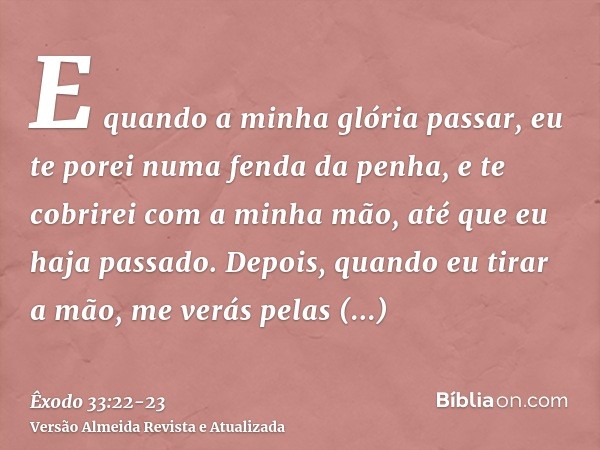 E quando a minha glória passar, eu te porei numa fenda da penha, e te cobrirei com a minha mão, até que eu haja passado.Depois, quando eu tirar a mão, me verás 