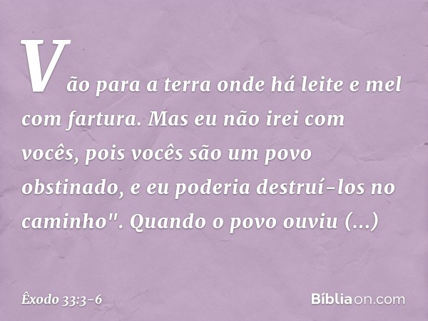 Vão para a terra onde há leite e mel com fartura. Mas eu não irei com vocês, pois vocês são um povo obstinado, e eu poderia destruí-los no caminho". Quando o po