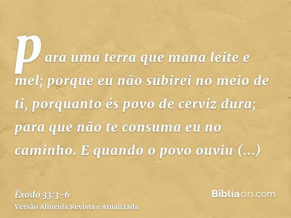 para uma terra que mana leite e mel; porque eu não subirei no meio de ti, porquanto és povo de cerviz dura; para que não te consuma eu no caminho.E quando o pov