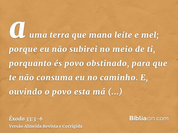 a uma terra que mana leite e mel; porque eu não subirei no meio de ti, porquanto és povo obstinado, para que te não consuma eu no caminho.E, ouvindo o povo esta