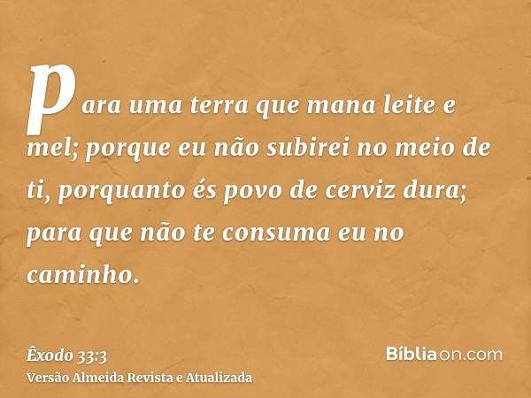 para uma terra que mana leite e mel; porque eu não subirei no meio de ti, porquanto és povo de cerviz dura; para que não te consuma eu no caminho.