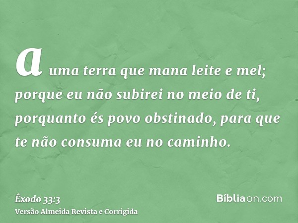 a uma terra que mana leite e mel; porque eu não subirei no meio de ti, porquanto és povo obstinado, para que te não consuma eu no caminho.