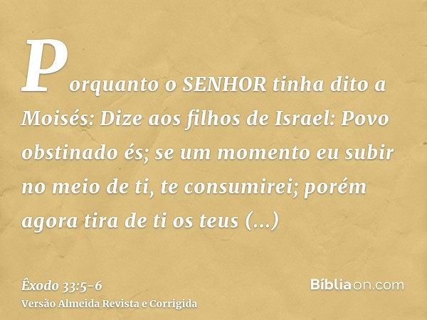 Porquanto o SENHOR tinha dito a Moisés: Dize aos filhos de Israel: Povo obstinado és; se um momento eu subir no meio de ti, te consumirei; porém agora tira de t