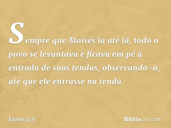 Sempre que Moisés ia até lá, todo o povo se levantava e ficava em pé à entrada de suas tendas, observando-o, até que ele entrasse na tenda. -- Êxodo 33:8