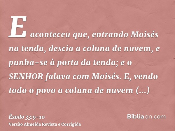 E aconteceu que, entrando Moisés na tenda, descia a coluna de nuvem, e punha-se à porta da tenda; e o SENHOR falava com Moisés.E, vendo todo o povo a coluna de 