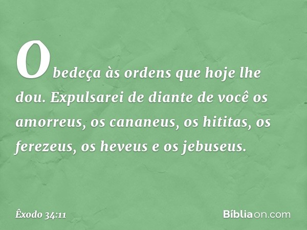 Obedeça às ordens que hoje lhe dou. Expulsarei de diante de você os amorreus, os cananeus, os hititas, os ferezeus, os heveus e os jebuseus. -- Êxodo 34:11