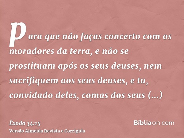 para que não faças concerto com os moradores da terra, e não se prostituam após os seus deuses, nem sacrifiquem aos seus deuses, e tu, convidado deles, comas do