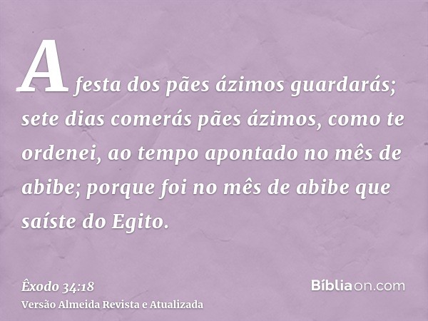 A festa dos pães ázimos guardarás; sete dias comerás pães ázimos, como te ordenei, ao tempo apontado no mês de abibe; porque foi no mês de abibe que saíste do E