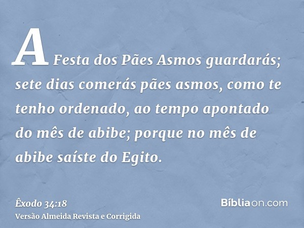 A Festa dos Pães Asmos guardarás; sete dias comerás pães asmos, como te tenho ordenado, ao tempo apontado do mês de abibe; porque no mês de abibe saíste do Egit