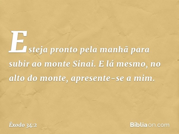 Esteja pron­to pela manhã para subir ao monte Sinai. E lá mesmo, no alto do monte, apresente-se a mim. -- Êxodo 34:2