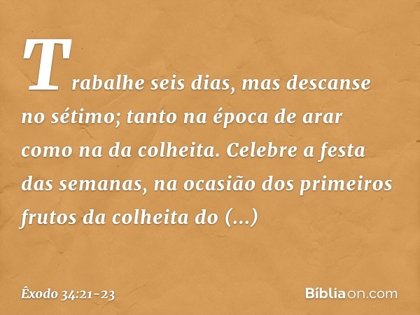 "Trabalhe seis dias, mas descanse no sétimo; tanto na época de arar como na da co­lheita. "Celebre a festa das semanas, na oca­sião dos primeiros frutos da colh