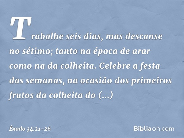 "Trabalhe seis dias, mas descanse no sétimo; tanto na época de arar como na da co­lheita. "Celebre a festa das semanas, na oca­sião dos primeiros frutos da colh