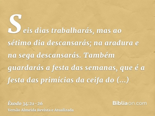 Seis dias trabalharás, mas ao sétimo dia descansarás; na aradura e na sega descansarás.Também guardarás a festa das semanas, que é a festa das primícias da ceif