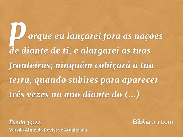 porque eu lançarei fora as nações de diante de ti, e alargarei as tuas fronteiras; ninguém cobiçará a tua terra, quando subires para aparecer três vezes no ano 