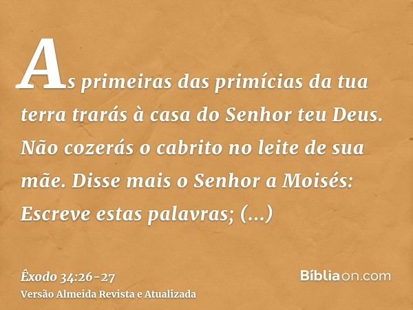 As primeiras das primícias da tua terra trarás à casa do Senhor teu Deus. Não cozerás o cabrito no leite de sua mãe.Disse mais o Senhor a Moisés: Escreve estas 