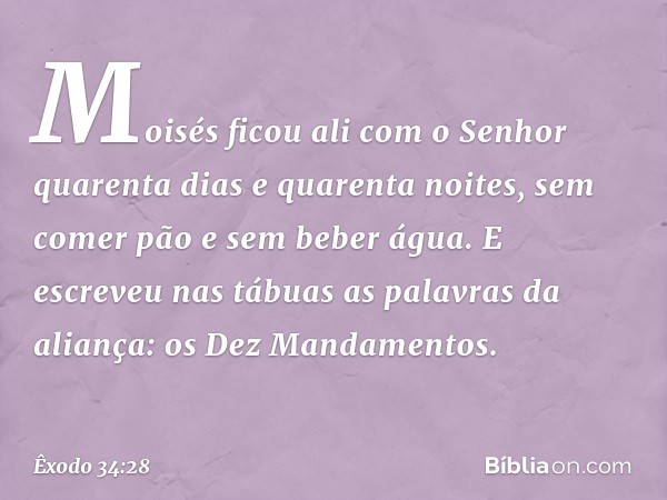 Moisés ficou ali com o Senhor quarenta dias e quaren­ta noites, sem comer pão e sem beber água. E escreveu nas tábuas as palavras da aliança: os Dez Mandamentos