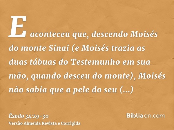 E aconteceu que, descendo Moisés do monte Sinai (e Moisés trazia as duas tábuas do Testemunho em sua mão, quando desceu do monte), Moisés não sabia que a pele d