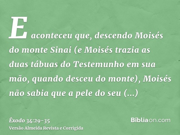 E aconteceu que, descendo Moisés do monte Sinai (e Moisés trazia as duas tábuas do Testemunho em sua mão, quando desceu do monte), Moisés não sabia que a pele d