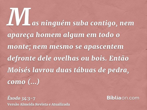 Mas ninguém suba contigo, nem apareça homem algum em todo o monte; nem mesmo se apascentem defronte dele ovelhas ou bois.Então Moisés lavrou duas tábuas de pedr