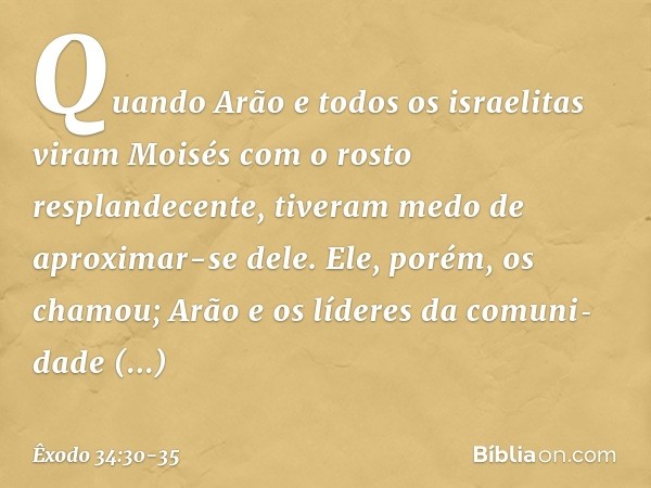 Quando Arão e todos os israe­litas viram Moisés com o rosto resplandecente, tiveram medo de aproximar-se dele. Ele, po­rém, os chamou; Arão e os líderes da comu