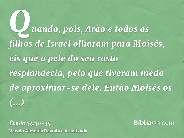Quando, pois, Arão e todos os filhos de Israel olharam para Moisés, eis que a pele do seu rosto resplandecia, pelo que tiveram medo de aproximar-se dele.Então M