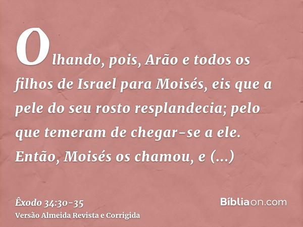 Olhando, pois, Arão e todos os filhos de Israel para Moisés, eis que a pele do seu rosto resplandecia; pelo que temeram de chegar-se a ele.Então, Moisés os cham
