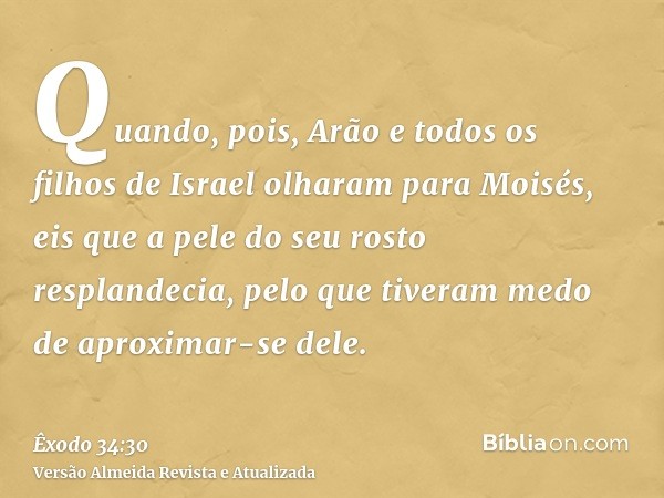 Quando, pois, Arão e todos os filhos de Israel olharam para Moisés, eis que a pele do seu rosto resplandecia, pelo que tiveram medo de aproximar-se dele.