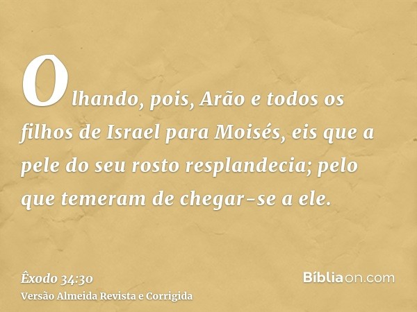 Olhando, pois, Arão e todos os filhos de Israel para Moisés, eis que a pele do seu rosto resplandecia; pelo que temeram de chegar-se a ele.