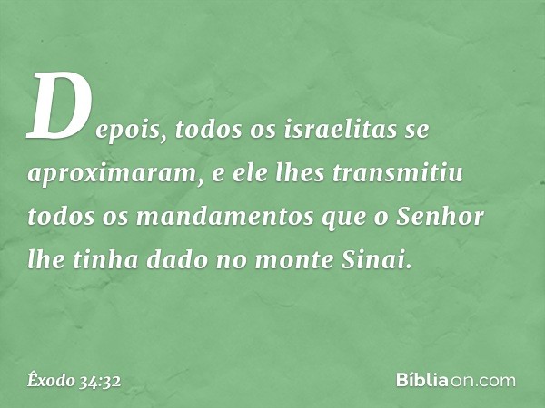 De­pois, todos os israelitas se aproximaram, e ele lhes transmitiu todos os mandamentos que o Senhor lhe tinha dado no monte Sinai. -- Êxodo 34:32