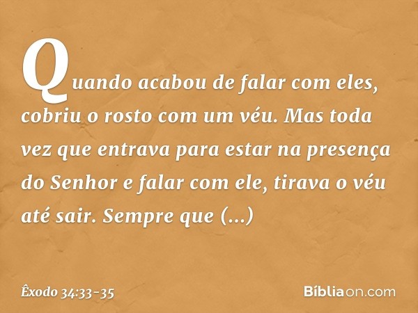 Quando acabou de falar com eles, cobriu o rosto com um véu. Mas toda vez que entrava para estar na presença do Senhor e falar com ele, tirava o véu até sair. S