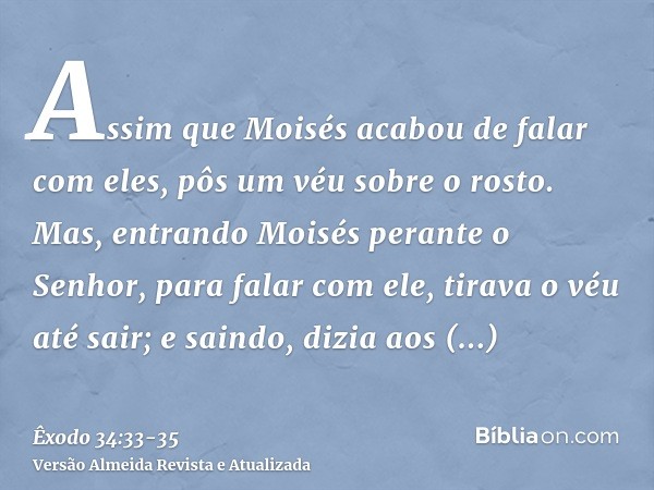 Assim que Moisés acabou de falar com eles, pôs um véu sobre o rosto.Mas, entrando Moisés perante o Senhor, para falar com ele, tirava o véu até sair; e saindo, 